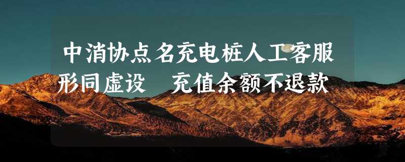 中消协点名充电桩人工客服形同虚设 充值余额不退款