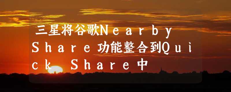 三星将谷歌Nearby Share功能整合到Quick Share中