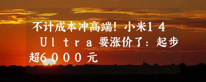 不计成本冲高端！小米14 Ultra要涨价了：起步超6000元