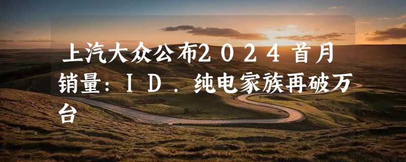 上汽大众公布2024首月销量：ID.纯电家族再破万台