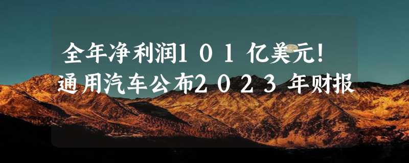 全年净利润101亿美元！通用汽车公布2023年财报