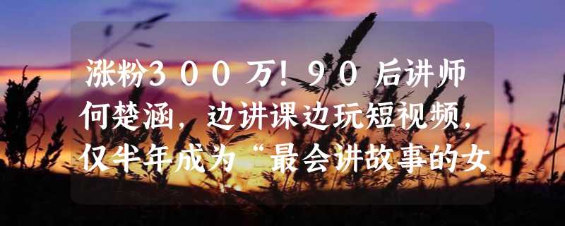 涨粉300万！90后讲师何楚涵，边讲课边玩短视频，仅半年成为“最会讲故事的女博士”