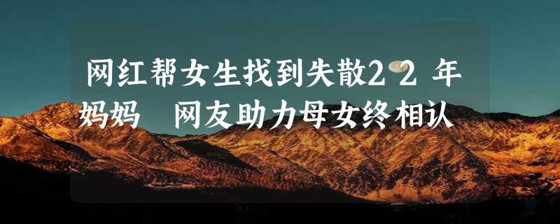 网红帮女生找到失散22年妈妈 网友助力母女终相认