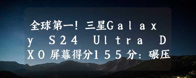 全球第一！三星Galaxy S24 Ultra DXO屏幕得分155分：碾压iPhone 15 Pro Max