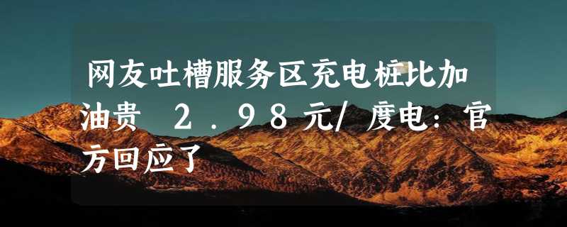 网友吐槽服务区充电桩比加油贵 2.98元/度电：官方回应了