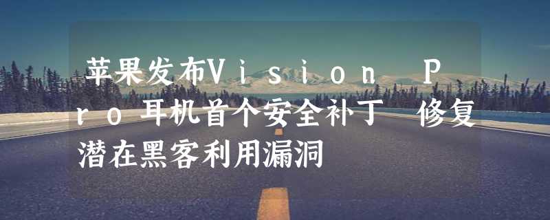 苹果发布Vision Pro耳机首个安全补丁 修复潜在黑客利用漏洞