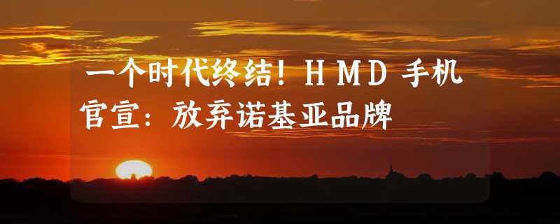 一个时代终结！HMD手机官宣：放弃诺基亚品牌