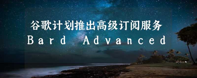 谷歌计划推出高级订阅服务Bard Advanced