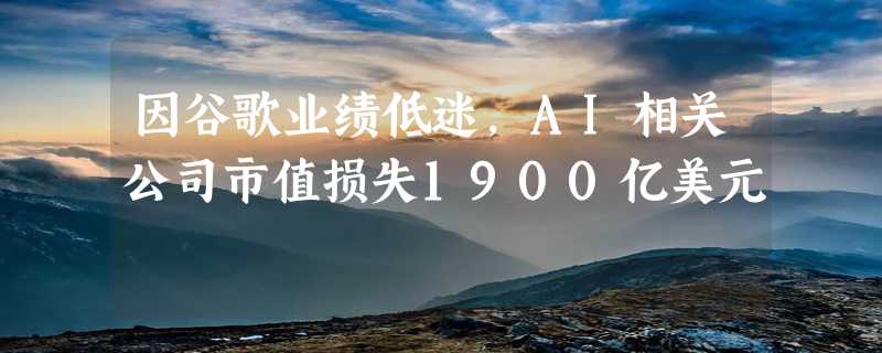 因谷歌业绩低迷，AI相关公司市值损失1900亿美元