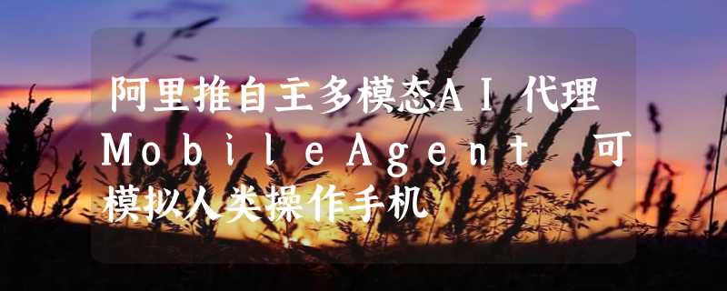 阿里推自主多模态AI代理MobileAgent 可模拟人类操作手机