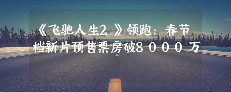 《飞驰人生2》领跑：春节档新片预售票房破8000万