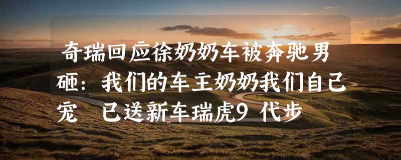 奇瑞回应徐奶奶车被奔驰男砸：我们的车主奶奶我们自己宠 已送新车瑞虎9代步