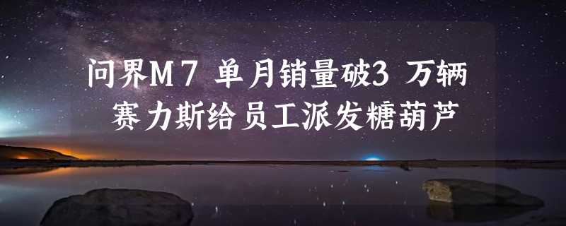 问界M7单月销量破3万辆 赛力斯给员工派发糖葫芦