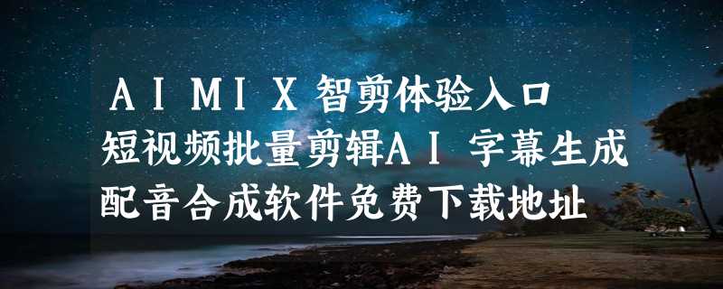 AIMIX智剪体验入口 短视频批量剪辑AI字幕生成配音合成软件免费下载地址