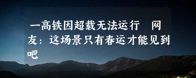 一高铁因超载无法运行 网友：这场景只有春运才能见到吧