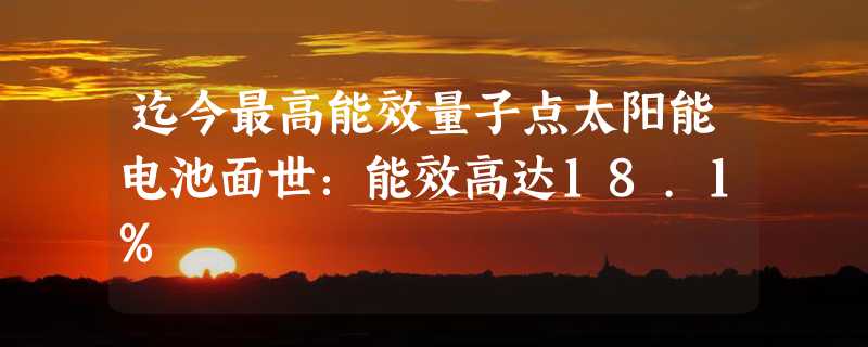 迄今最高能效量子点太阳能电池面世：能效高达18.1%