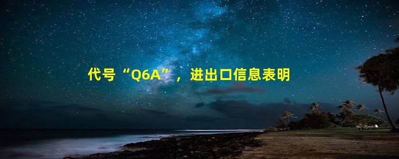 代号“Q6A”，进出口信息表明三星将同步推出入门级Galaxy Z Fold6折叠屏手机