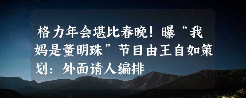 格力年会堪比春晚！曝“我妈是董明珠”节目由王自如策划：外面请人编排