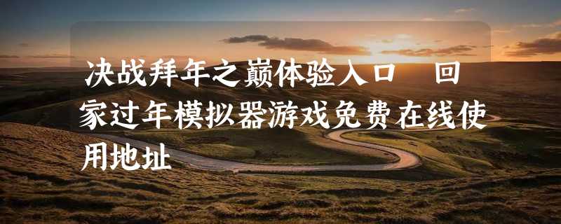 决战拜年之巅体验入口 回家过年模拟器游戏免费在线使用地址