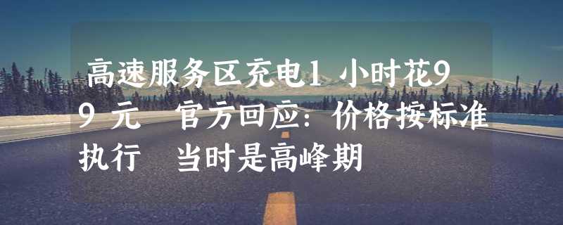 高速服务区充电1小时花99元 官方回应：价格按标准执行 当时是高峰期