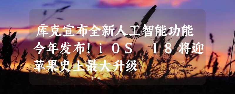 库克宣布全新人工智能功能今年发布！iOS 18将迎苹果史上最大升级