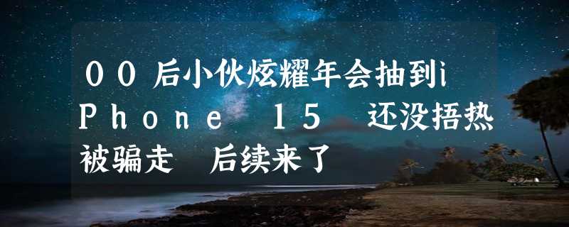 00后小伙炫耀年会抽到iPhone 15 还没捂热被骗走 后续来了