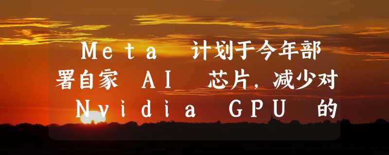 ​Meta 计划于今年部署自家 AI 芯片，减少对 Nvidia GPU 的依赖