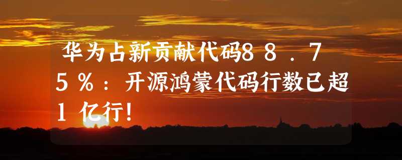 华为占新贡献代码88.75%：开源鸿蒙代码行数已超1亿行！