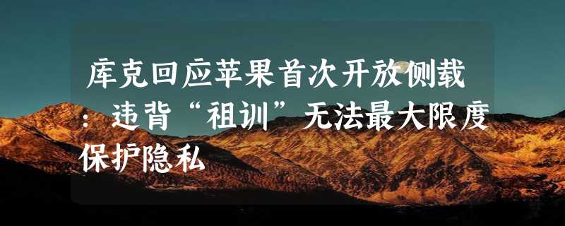 库克回应苹果首次开放侧载：违背“祖训”无法最大限度保护隐私