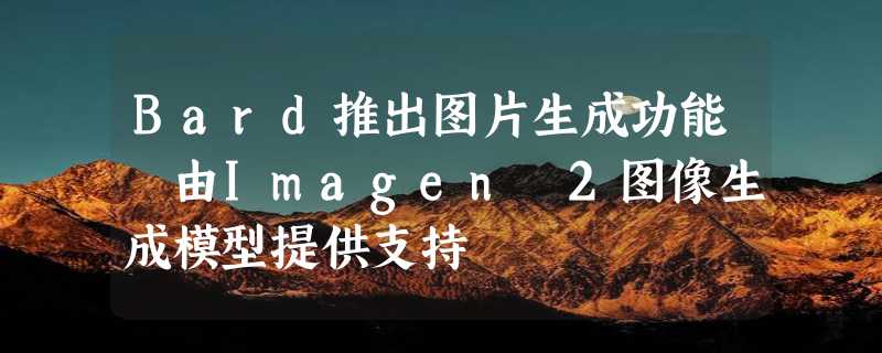 Bard推出图片生成功能 由Imagen 2图像生成模型提供支持