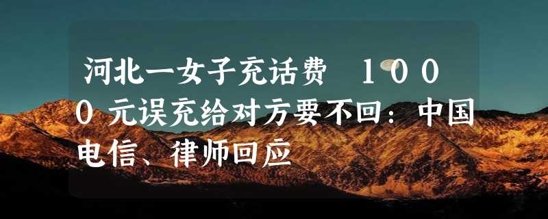 河北一女子充话费 1000元误充给对方要不回：中国电信、律师回应