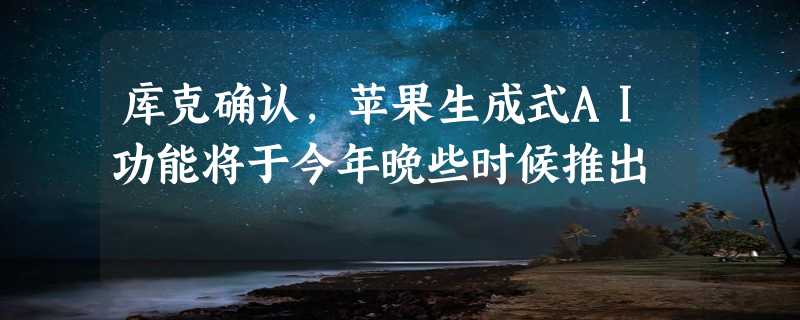 库克确认，苹果生成式AI功能将于今年晚些时候推出