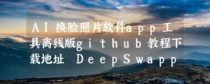 AI换脸照片软件app工具离线版github教程下载地址 DeepSwapper官网体验入口