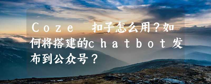 Coze 扣子怎么用？如何将搭建的chatbot发布到公众号？