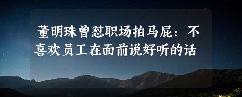 董明珠曾怼职场拍马屁：不喜欢员工在面前说好听的话