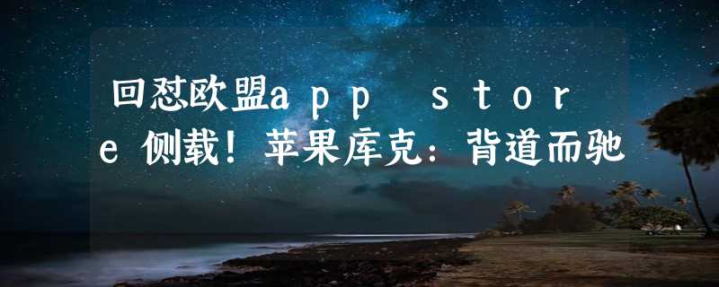 回怼欧盟app store侧载！苹果库克：背道而驰