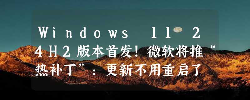 Windows 11 24H2版本首发！微软将推“热补丁”：更新不用重启了