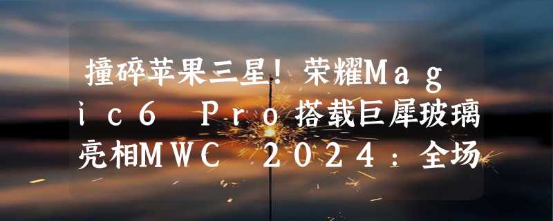 撞碎苹果三星！荣耀Magic6 Pro搭载巨犀玻璃亮相MWC 2024：全场景10倍抗摔