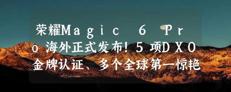 荣耀Magic 6 Pro海外正式发布！5项DXO金牌认证、多个全球第一惊艳MWC 2024