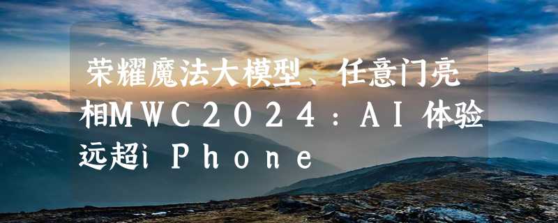 荣耀魔法大模型、任意门亮相MWC2024：AI体验远超iPhone