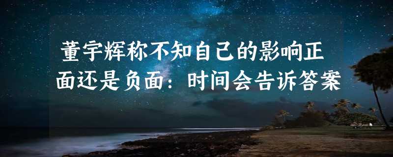 董宇辉称不知自己的影响正面还是负面：时间会告诉答案