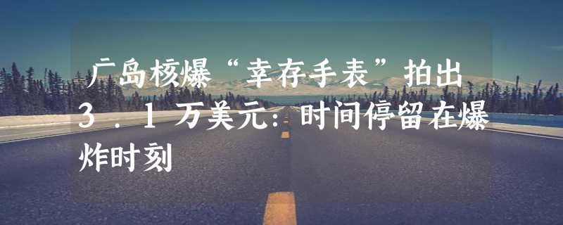 广岛核爆“幸存手表”拍出3.1万美元：时间停留在爆炸时刻