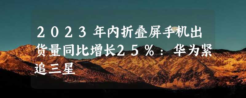 2023年内折叠屏手机出货量同比增长25%：华为紧追三星