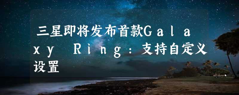 三星即将发布首款Galaxy Ring：支持自定义设置