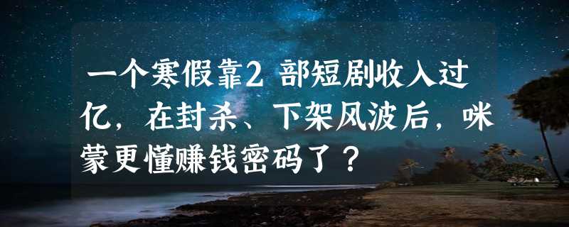 一个寒假靠2部短剧收入过亿，在封杀、下架风波后，咪蒙更懂赚钱密码了？