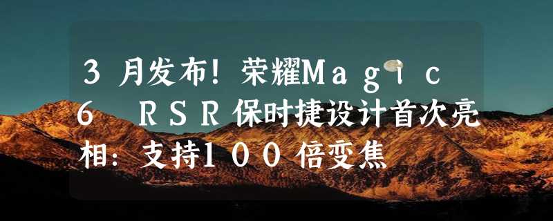 3月发布！荣耀Magic6 RSR保时捷设计首次亮相：支持100倍变焦