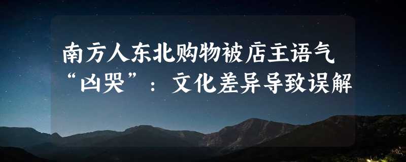 南方人东北购物被店主语气“凶哭”：文化差异导致误解