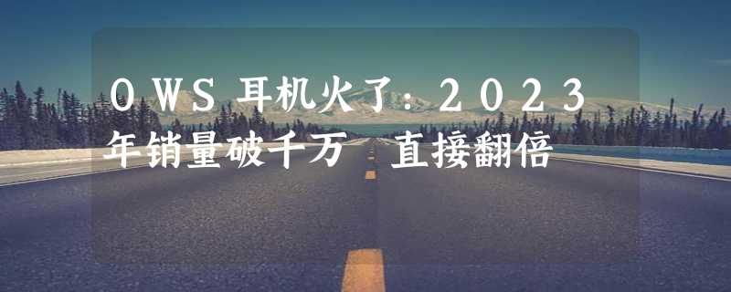 OWS耳机火了：2023年销量破千万 直接翻倍