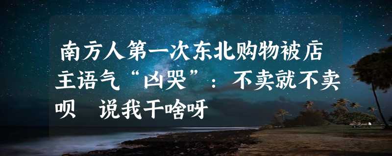 南方人第一次东北购物被店主语气“凶哭”：不卖就不卖呗 说我干啥呀