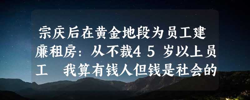 宗庆后在黄金地段为员工建廉租房：从不裁45岁以上员工 我算有钱人但钱是社会的